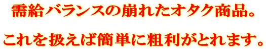 需給バランスの崩れたオタク商品。 これを扱えば簡単に粗利がとれます。