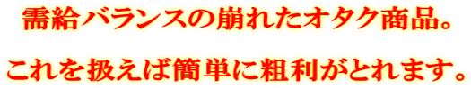需給バランスの崩れたオタク商品。 これを扱えば簡単に粗利がとれます。