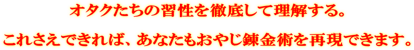 オタクたちの習性を徹底して理解する。 これさえできれば、あなたもおやじ錬金術を再現できます。