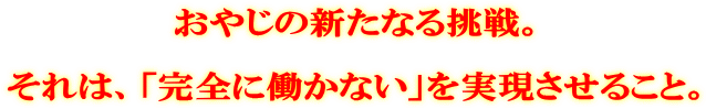 おやじの新たなる挑戦。 それは、「完全に働かない」を実現させること。