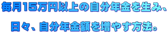 毎月15万円以上の自分年金を生み、 日々、自分年金額を増やす方法。