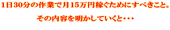 1日30分の作業で月15万円稼ぐためにすべきこと。 その内容を明かしていくと・・・
